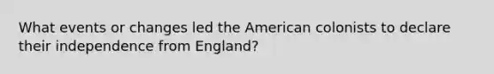 What events or changes led the American colonists to declare their independence from England?