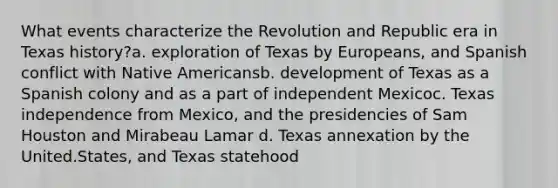 What events characterize the Revolution and Republic era in Texas history?a. exploration of Texas by Europeans, and Spanish conflict with Native Americansb. development of Texas as a Spanish colony and as a part of independent Mexicoc. Texas independence from Mexico, and the presidencies of Sam Houston and Mirabeau Lamar d. Texas annexation by the United.States, and Texas statehood