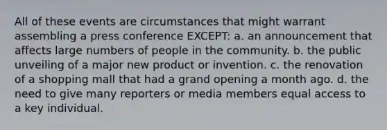 All of these events are circumstances that might warrant assembling a press conference EXCEPT: a. an announcement that affects large numbers of people in the community. b. the public unveiling of a major new product or invention. c. the renovation of a shopping mall that had a grand opening a month ago. d. the need to give many reporters or media members equal access to a key individual.
