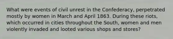 What were events of civil unrest in the Confederacy, perpetrated mostly by women in March and April 1863. During these riots, which occurred in cities throughout the South, women and men violently invaded and looted various shops and stores?