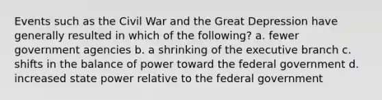 Events such as the Civil War and the Great Depression have generally resulted in which of the following? a. fewer government agencies b. a shrinking of the executive branch c. shifts in the balance of power toward the federal government d. increased state power relative to the federal government