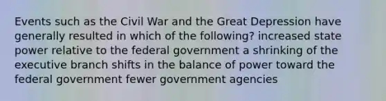 Events such as the Civil War and the Great Depression have generally resulted in which of the following? increased state power relative to the federal government a shrinking of the executive branch shifts in the balance of power toward the federal government fewer government agencies