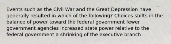 Events such as the Civil War and the Great Depression have generally resulted in which of the following? Choices shifts in the balance of power toward the federal government fewer government agencies increased state power relative to the federal government a shrinking of the executive branch