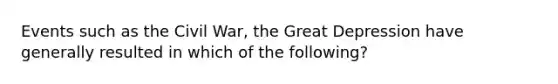 Events such as the Civil War, the Great Depression have generally resulted in which of the following?