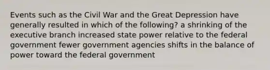 Events such as the Civil War and the Great Depression have generally resulted in which of the following? a shrinking of the executive branch increased state power relative to the federal government fewer government agencies shifts in the balance of power toward the federal government