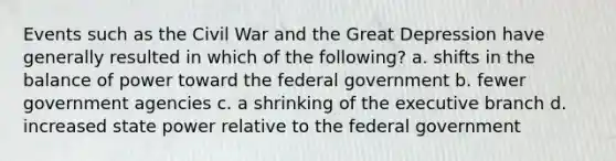 Events such as the Civil War and the Great Depression have generally resulted in which of the following? a. shifts in the balance of power toward the federal government b. fewer government agencies c. a shrinking of the executive branch d. increased state power relative to the federal government