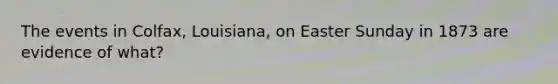 The events in Colfax, Louisiana, on Easter Sunday in 1873 are evidence of what?