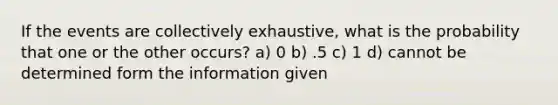 If the events are collectively exhaustive, what is the probability that one or the other occurs? a) 0 b) .5 c) 1 d) cannot be determined form the information given