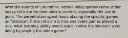 After the events of Columbine, certain video games came under heavy criticism for their violent content, especially the use of guns. The perpetrators spent hours playing the specific games as "practice". If the criticism is true and video games played a role, what learning ability would explain what the shooters were doing by playing the video game?