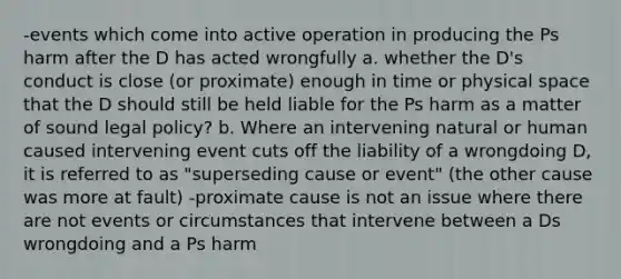 -events which come into active operation in producing the Ps harm after the D has acted wrongfully a. whether the D's conduct is close (or proximate) enough in time or physical space that the D should still be held liable for the Ps harm as a matter of sound legal policy? b. Where an intervening natural or human caused intervening event cuts off the liability of a wrongdoing D, it is referred to as "superseding cause or event" (the other cause was more at fault) -proximate cause is not an issue where there are not events or circumstances that intervene between a Ds wrongdoing and a Ps harm