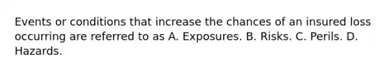 Events or conditions that increase the chances of an insured loss occurring are referred to as A. Exposures. B. Risks. C. Perils. D. Hazards.