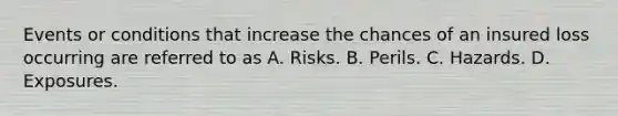 Events or conditions that increase the chances of an insured loss occurring are referred to as A. Risks. B. Perils. C. Hazards. D. Exposures.