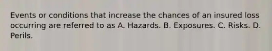 Events or conditions that increase the chances of an insured loss occurring are referred to as A. Hazards. B. Exposures. C. Risks. D. Perils.