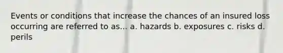 Events or conditions that increase the chances of an insured loss occurring are referred to as... a. hazards b. exposures c. risks d. perils