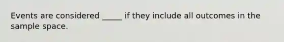 Events are considered _____ if they include all outcomes in the sample space.