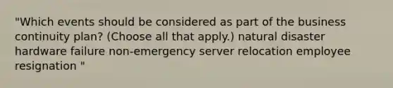 "Which events should be considered as part of the business continuity plan? (Choose all that apply.) natural disaster hardware failure non-emergency server relocation employee resignation "