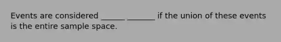 Events are considered ______ _______ if the union of these events is the entire sample space.