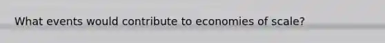 What events would contribute to economies of scale?