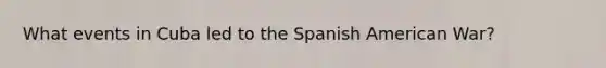 What events in Cuba led to the Spanish American War?