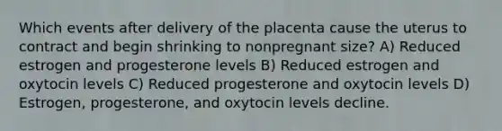 Which events after delivery of the placenta cause the uterus to contract and begin shrinking to nonpregnant size? A) Reduced estrogen and progesterone levels B) Reduced estrogen and oxytocin levels C) Reduced progesterone and oxytocin levels D) Estrogen, progesterone, and oxytocin levels decline.