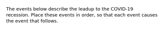 The events below describe the leadup to the COVID-19 recession. Place these events in order, so that each event causes the event that follows.