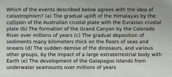 Which of the events described below agrees with the idea of catastrophism? (a) The gradual uplift of the Himalayas by the collision of the Australian crustal plate with the Eurasian crustal plate (b) The formation of the Grand Canyon by the Colorado River over millions of years (c) The gradual deposition of sediments many kilometers thick on the floors of seas and oceans (d) The sudden demise of the dinosaurs, and various other groups, by the impact of a large extraterrestrial body with Earth (e) The development of the Galapagos Islands from underwater seamounts over millions of years