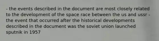 - the events described in the document are most closely related to the development of the space race between the us and ussr - the event that occurred after the historical developments described in the document was the soviet union launched sputnik in 1957