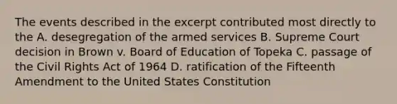 The events described in the excerpt contributed most directly to the A. desegregation of the armed services B. Supreme Court decision in Brown v. Board of Education of Topeka C. passage of the Civil Rights Act of 1964 D. ratification of the Fifteenth Amendment to the United States Constitution