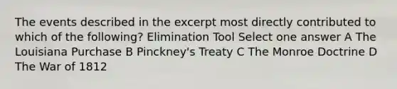 The events described in the excerpt most directly contributed to which of the following? Elimination Tool Select one answer A The Louisiana Purchase B Pinckney's Treaty C The Monroe Doctrine D The <a href='https://www.questionai.com/knowledge/kZ700nRVQz-war-of-1812' class='anchor-knowledge'>war of 1812</a>