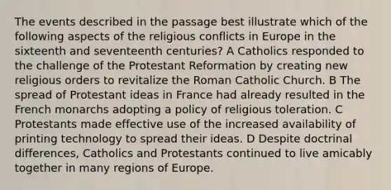 The events described in the passage best illustrate which of the following aspects of the religious conflicts in Europe in the sixteenth and seventeenth centuries? A Catholics responded to the challenge of the Protestant Reformation by creating new religious orders to revitalize the Roman Catholic Church. B The spread of Protestant ideas in France had already resulted in the French monarchs adopting a policy of religious toleration. C Protestants made effective use of the increased availability of printing technology to spread their ideas. D Despite doctrinal differences, Catholics and Protestants continued to live amicably together in many regions of Europe.