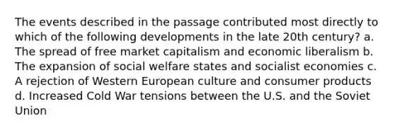 The events described in the passage contributed most directly to which of the following developments in the late 20th century? a. The spread of free market capitalism and economic liberalism b. The expansion of social welfare states and socialist economies c. A rejection of Western European culture and consumer products d. Increased Cold War tensions between the U.S. and the Soviet Union