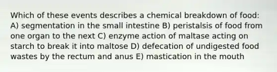 Which of these events describes a chemical breakdown of food: A) segmentation in the small intestine B) peristalsis of food from one organ to the next C) enzyme action of maltase acting on starch to break it into maltose D) defecation of undigested food wastes by the rectum and anus E) mastication in the mouth