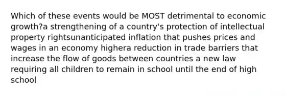 Which of these events would be MOST detrimental to economic growth?a strengthening of a country's protection of intellectual property rightsunanticipated inflation that pushes prices and wages in an economy highera reduction in trade barriers that increase the flow of goods between countries a new law requiring all children to remain in school until the end of high school