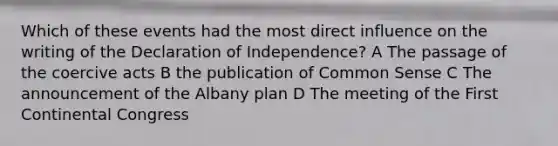 Which of these events had the most direct influence on the writing of the Declaration of Independence? A The passage of the coercive acts B the publication of Common Sense C The announcement of the Albany plan D The meeting of the First Continental Congress