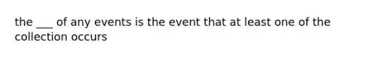 the ___ of any events is the event that at least one of the collection occurs