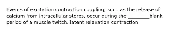 Events of excitation contraction coupling, such as the release of calcium from intracellular stores, occur during the _________blank period of a muscle twitch. latent relaxation contraction