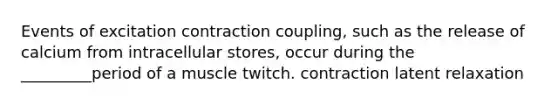 Events of excitation contraction coupling, such as the release of calcium from intracellular stores, occur during the _________period of a muscle twitch. contraction latent relaxation