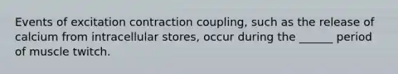 Events of excitation contraction coupling, such as the release of calcium from intracellular stores, occur during the ______ period of muscle twitch.