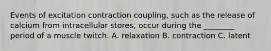 Events of excitation contraction coupling, such as the release of calcium from intracellular stores, occur during the ________ period of a muscle twitch. A. relaxation B. contraction C. latent