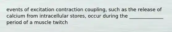 events of excitation contraction coupling, such as the release of calcium from intracellular stores, occur during the ______________ period of a muscle twitch