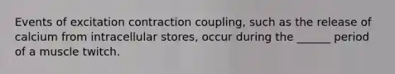 Events of excitation contraction coupling, such as the release of calcium from intracellular stores, occur during the ______ period of a muscle twitch.