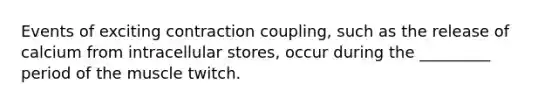 Events of exciting contraction coupling, such as the release of calcium from intracellular stores, occur during the _________ period of the muscle twitch.