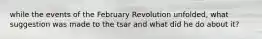 while the events of the February Revolution unfolded, what suggestion was made to the tsar and what did he do about it?