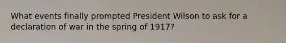 What events finally prompted President Wilson to ask for a declaration of war in the spring of 1917?