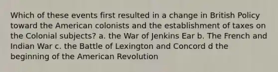 Which of these events first resulted in a change in British Policy toward the American colonists and the establishment of taxes on the Colonial subjects? a. the War of Jenkins Ear b. The French and Indian War c. the Battle of Lexington and Concord d the beginning of the American Revolution