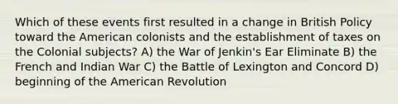 Which of these events first resulted in a change in British Policy toward the American colonists and the establishment of taxes on the Colonial subjects? A) the War of Jenkin's Ear Eliminate B) the French and Indian War C) the Battle of Lexington and Concord D) beginning of the American Revolution