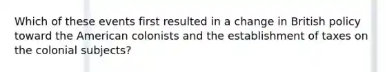 Which of these events first resulted in a change in British policy toward the American colonists and the establishment of taxes on the colonial subjects?