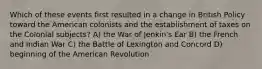 Which of these events first resulted in a change in British Policy toward the American colonists and the establishment of taxes on the Colonial subjects? A) the War of Jenkin's Ear B) the French and Indian War C) the Battle of Lexington and Concord D) beginning of the American Revolution