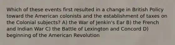 Which of these events first resulted in a change in British Policy toward the American colonists and the establishment of taxes on the Colonial subjects? A) the War of Jenkin's Ear B) the French and Indian War C) the Battle of Lexington and Concord D) beginning of the American Revolution