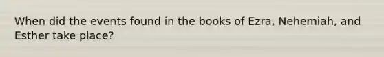 When did the events found in the books of Ezra, Nehemiah, and Esther take place?